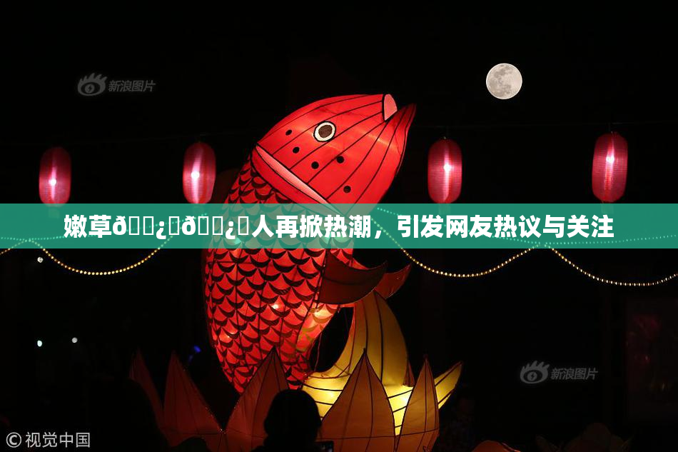 嫩草🌿‌🌿‌人再掀热潮，引发网友热议与关注