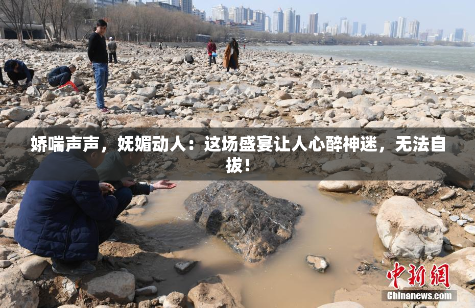娇喘声声，妩媚动人：这场盛宴让人心醉神迷，无法自拔！