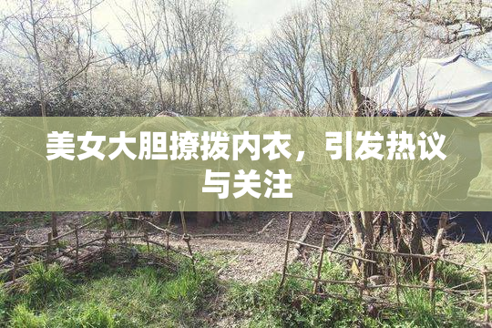 美女大胆撩拨内衣，引发热议与关注