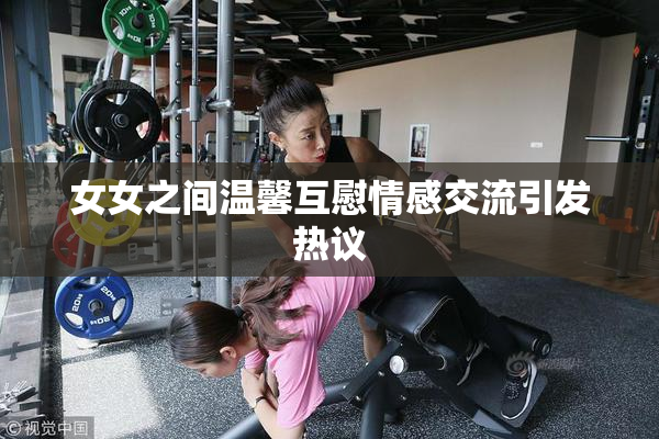 女女之间温馨互慰情感交流引发热议