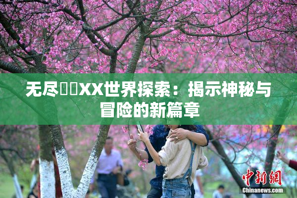 无尽❌‌XX世界探索：揭示神秘与冒险的新篇章