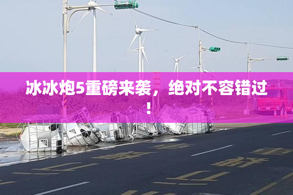 冰冰炮5重磅来袭，绝对不容错过！