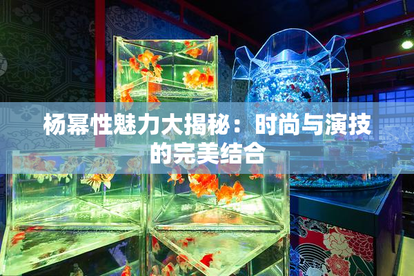 杨幂性魅力大揭秘：时尚与演技的完美结合