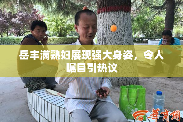 岳丰满熟妇展现强大身姿，令人瞩目引热议