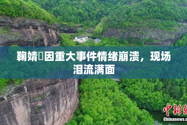 鞠婧祎因重大事件情绪崩溃，现场泪流满面