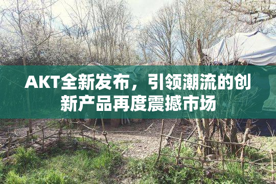 AKT全新发布，引领潮流的创新产品再度震撼市场