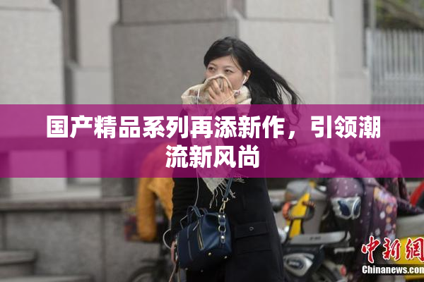 国产精品系列再添新作，引领潮流新风尚