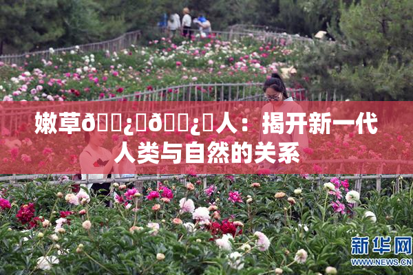嫩草🌿‌🌿‌人：揭开新一代人类与自然的关系