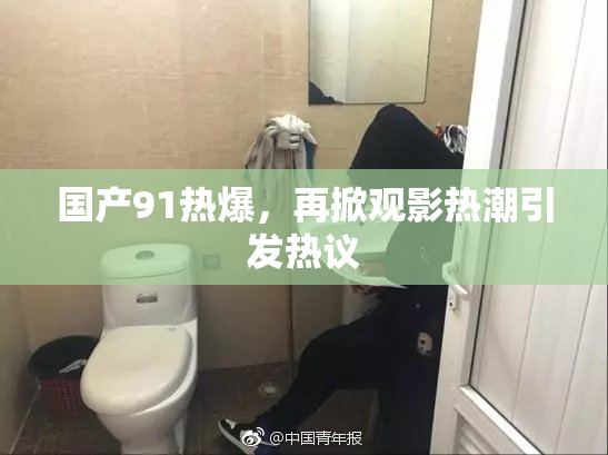 国产91热爆，再掀观影热潮引发热议