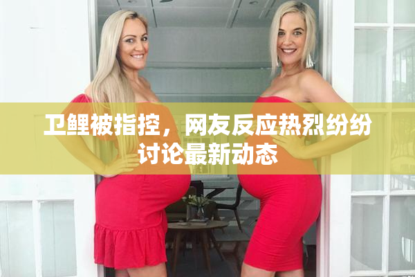 卫鲤被指控，网友反应热烈纷纷讨论最新动态