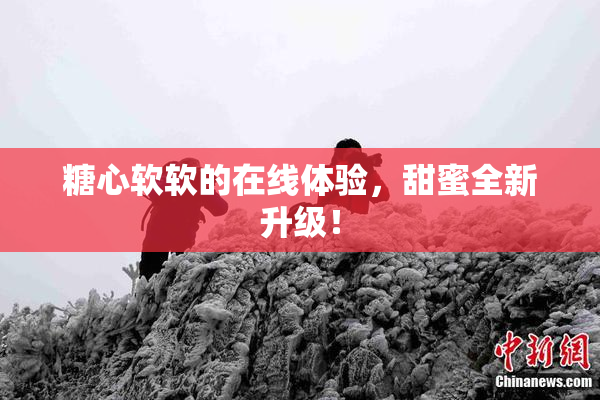 糖心软软的在线体验，甜蜜全新升级！