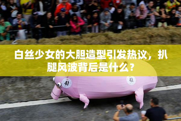 白丝少女的大胆造型引发热议，扒腿风波背后是什么？
