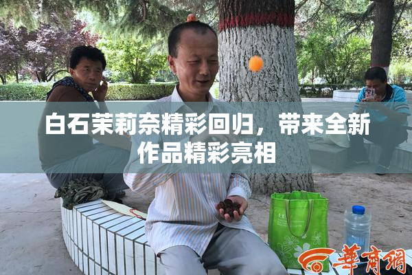白石茉莉奈精彩回归，带来全新作品精彩亮相