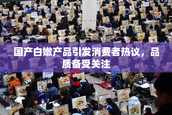 国产白嫩产品引发消费者热议，品质备受关注