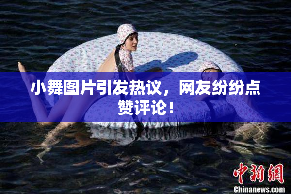 小舞图片引发热议，网友纷纷点赞评论！