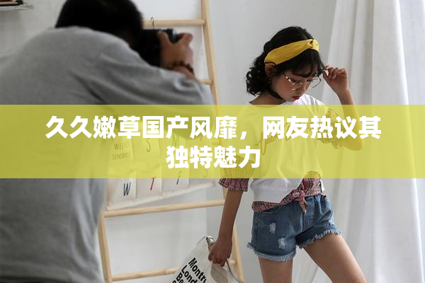 久久嫩草国产风靡，网友热议其独特魅力