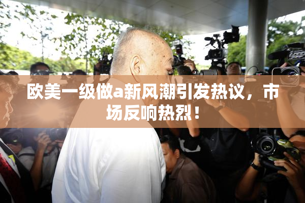 欧美一级做a新风潮引发热议，市场反响热烈！