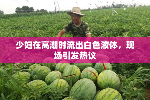 少妇在高潮时流出白色液体，现场引发热议