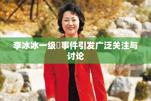 李冰冰一级婬事件引发广泛关注与讨论