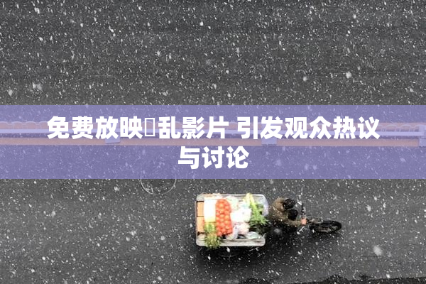 免费放映婬乱影片 引发观众热议与讨论
