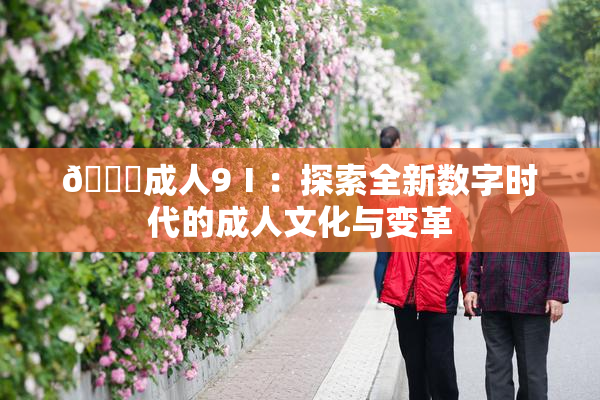 🔞成人9Ⅰ：探索全新数字时代的成人文化与变革