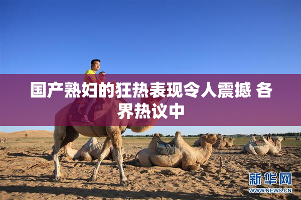 国产熟妇的狂热表现令人震撼 各界热议中