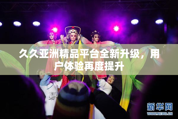 久久亚洲精品平台全新升级，用户体验再度提升