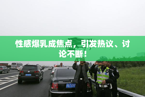 性感爆乳成焦点，引发热议、讨论不断！