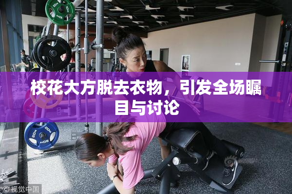 校花大方脱去衣物，引发全场瞩目与讨论