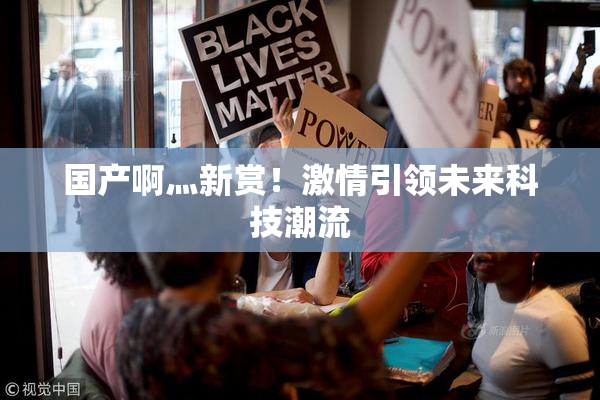 国产啊灬新赏！激情引领未来科技潮流