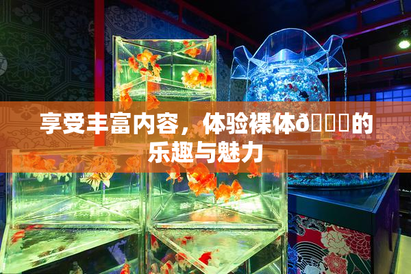 享受丰富内容，体验裸体🔞的乐趣与魅力