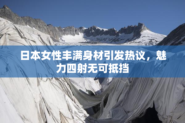 日本女性丰满身材引发热议，魅力四射无可抵挡