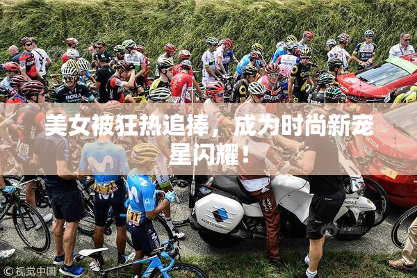 美女被狂热追捧，成为时尚新宠星闪耀！
