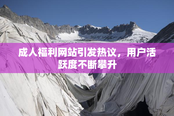 成人福利网站引发热议，用户活跃度不断攀升