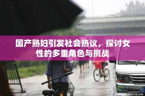 国产熟妇引发社会热议，探讨女性的多重角色与挑战