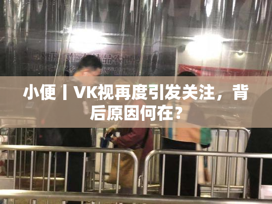 小便丨VK视再度引发关注，背后原因何在？