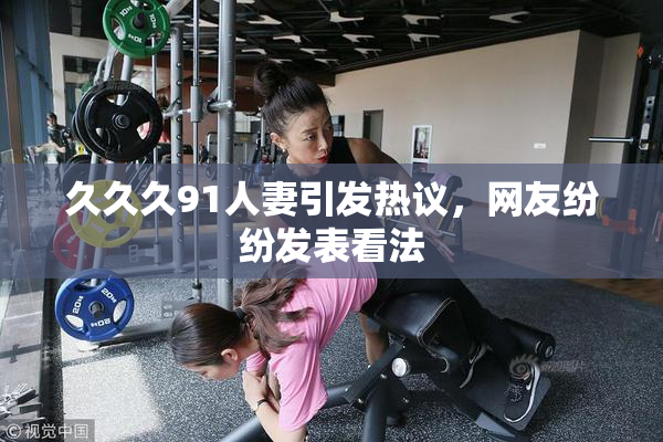 久久久91人妻引发热议，网友纷纷发表看法
