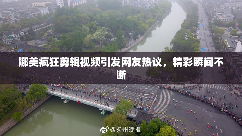 娜美疯狂剪辑视频引发网友热议，精彩瞬间不断