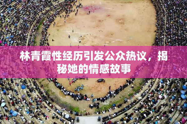 林青霞性经历引发公众热议，揭秘她的情感故事