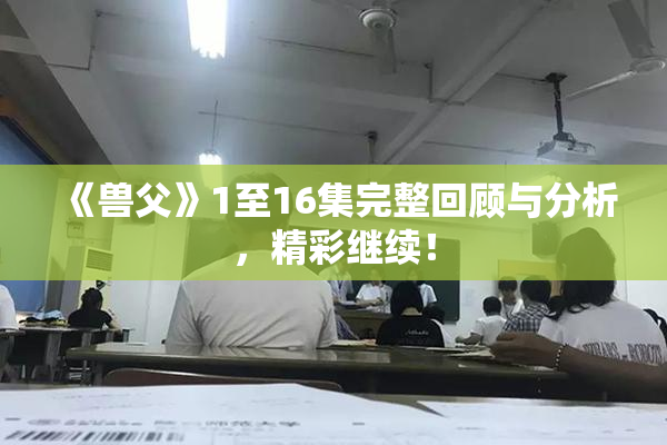 《兽父》1至16集完整回顾与分析，精彩继续！