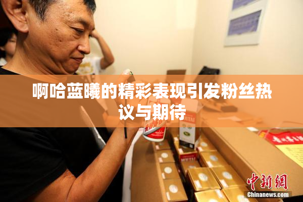 啊哈蓝曦的精彩表现引发粉丝热议与期待