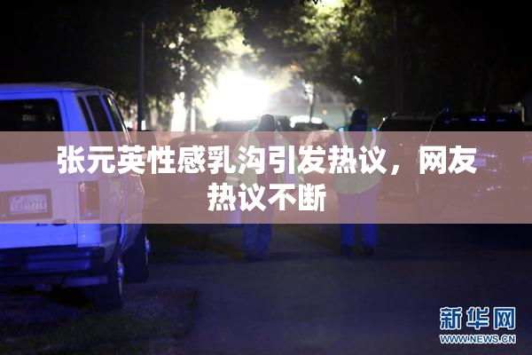 张元英性感乳沟引发热议，网友热议不断