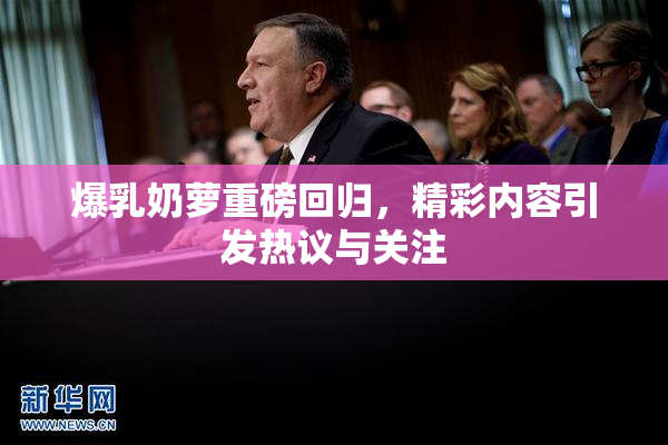 爆乳奶萝重磅回归，精彩内容引发热议与关注