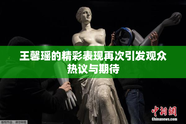 王馨瑶的精彩表现再次引发观众热议与期待
