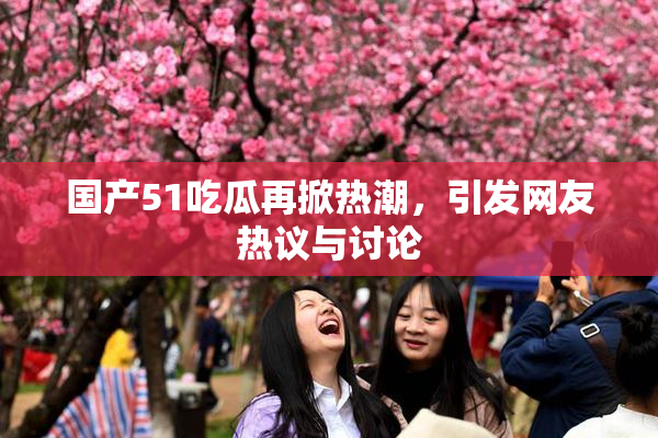 国产51吃瓜再掀热潮，引发网友热议与讨论