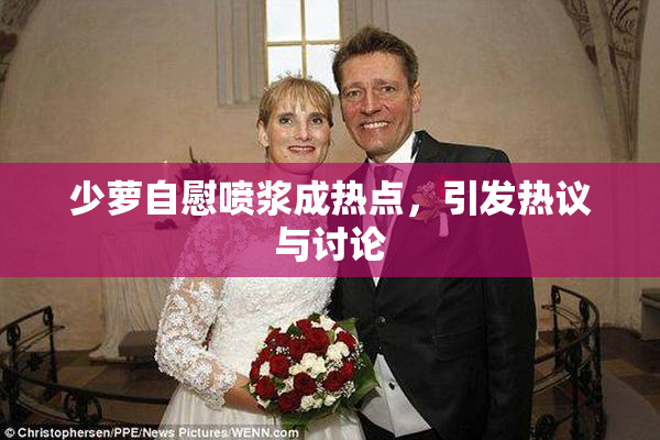 少萝自慰喷浆成热点，引发热议与讨论