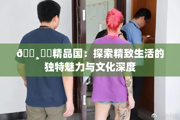 🌸‌✿精品国：探索精致生活的独特魅力与文化深度