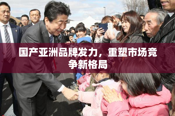 国产亚洲品牌发力，重塑市场竞争新格局