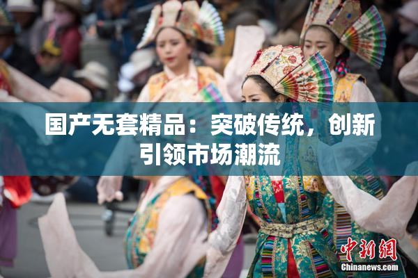 国产无套精品：突破传统，创新引领市场潮流