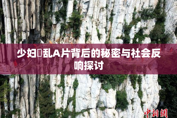 少妇婬乱A片背后的秘密与社会反响探讨